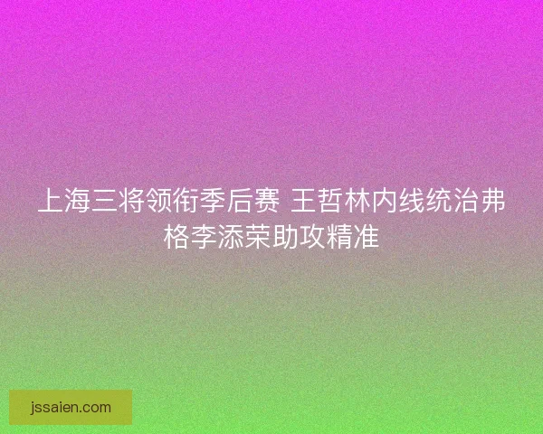 上海三将领衔季后赛 王哲林内线统治弗格李添荣助攻精准